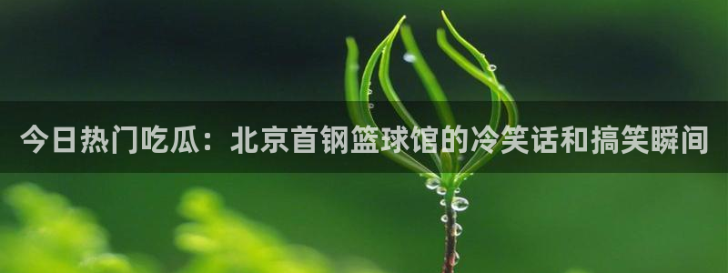 我要吃瓜:今日热门吃瓜:北京首钢篮球馆的冷笑话和搞笑瞬间